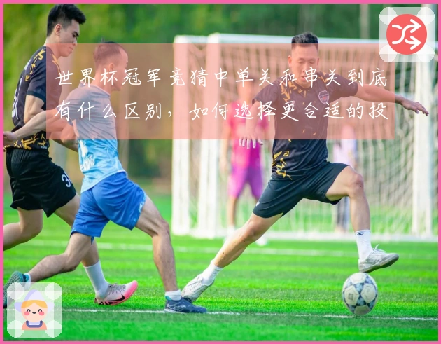 世界杯冠军竞猜中单关和串关到底有什么区别，如何选择更合适的投注方式？